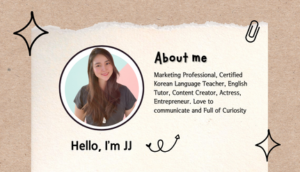 About JJ. Marketing Professional, Certified Korean Language Teacher, English Tutor, Content Creator, Actress, Entrepreneur. Love to communicate and Full of Curiosity